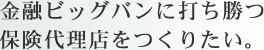 金融ビッグバンに打ち勝つ保険代理店をつくりたい。